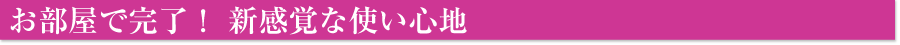 お部屋で完了！新感覚な使い心地