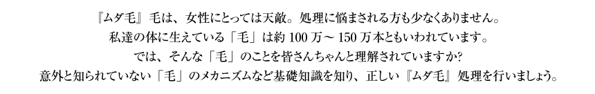 『ムダ毛』毛は、女性にとっては天敵。処理に悩まされる方も少なくありません。私達の体に生えている「毛」は約100万～150万本ともいわれています。では、そんな「毛」のことを皆さんちゃんと理解されていますか？ 意外と知られていない「毛」のメカニズムなど基礎知識を知り、正しい『ムダ毛』処理を行いましょう。